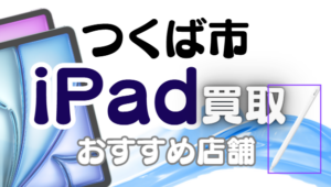 つくば市でiPad買取！おすすめ店舗ランキング6選！
